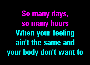 So many days.
so many hours
When your feeling
ain't the same and
your body don't want to