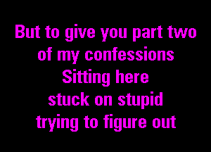 But to give you part two
of my confessions
Sitting here
stuck on stupid
trying to figure out