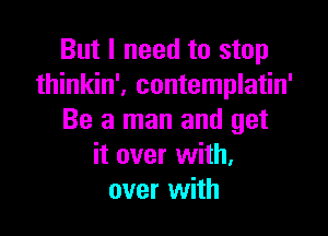 But I need to stop
thinkin', contemplatin'

Be a man and get
it over with.
over with