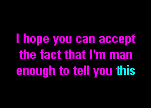 I hope you can accept

the fact that I'm man
enough to tell you this