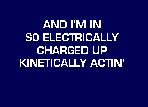 AND I'M IN
30 ELECTRICALLY
CHARGED UP

KINETICALLY ACTIN'