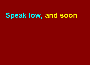 Speak low, and soon
