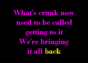 What's crunk now
used to be called
getting to it
We're bringing

it all back I