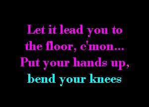 Let it lead you to
the floor, c'mon...
Put your hands up,
bend your knees