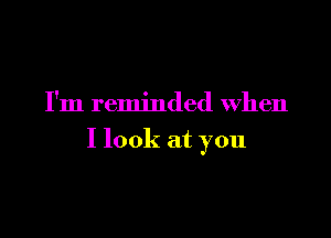 I'm reminded When

I look at you