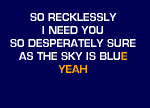 SO RECKLESSLY
I NEED YOU
SO DESPERATELY SURE
AS THE SKY IS BLUE
YEAH