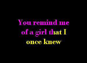 You remind me

ofa girl thatI

once knew