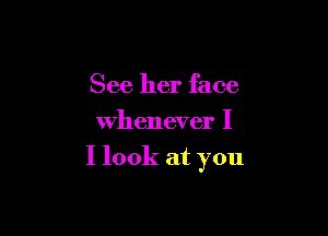 See her face
Whenever I

I look at you