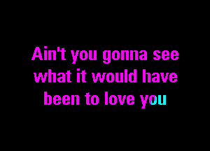 Ain't you gonna see

what it would have
been to love you