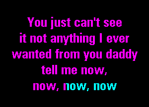 You just can't see
it not anything I ever

wanted from you daddy
tell me now.
now, now, now
