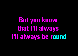 But you know

that I'll always
I'll always be round