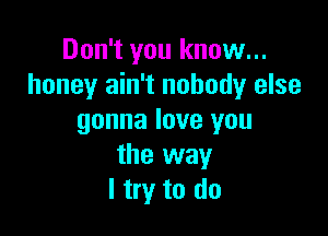 Don't you know...
honey ain't nobody else

gonna love you
the way
I try to do