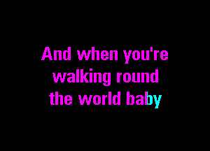 And when you're

walking round
the world baby