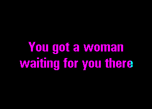 You got a woman

waiting for you there