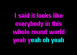 I said it looks like
everybody in this

whole round world
yeah yeah oh yeah
