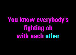 You know everybody's

fighting oh
with each other