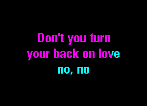 Don't you turn

your back on love
no. no