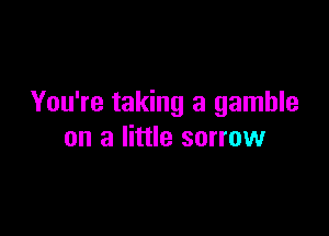 You're taking a gamble

on a little sorrow