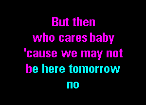 But then
who cares baby

'cause we may not
be here tomorrow
no