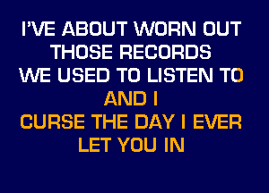 I'VE ABOUT WORN OUT
THOSE RECORDS
WE USED TO LISTEN TO
AND I
CURSE THE DAY I EVER
LET YOU IN