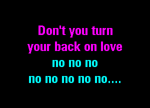 Don't you turn
your back on love

no no no
no no no no 0....