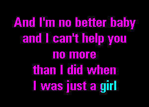 And I'm no better baby
and I can't help you

no more
than I did when
I was just a girl