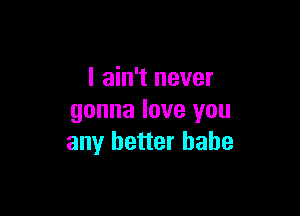 I ain't never

gonna love you
any better babe