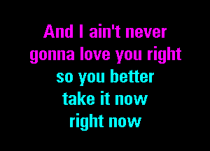 And I ain't never
gonna love you right

so you better
take it now
right now