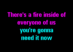 There's a fire inside of
everyone of us

you're gonna
need it now