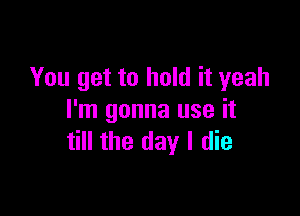 You get to hold it yeah

I'm gonna use it
till the day I die