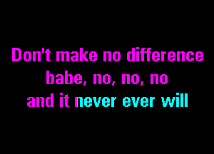 Don't make no difference

habe,no,nu,no
and it never ever will