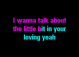 I wanna talk about

the little bit in your
loving yeah