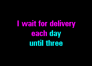 I wait for delivery

each day
until three