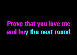 Prove that you love me

and buy the next round