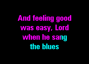 And feeling good
was easy, Lord

when he sang
the blues