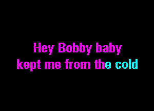 Hey Bobby baby

kept me from the cold