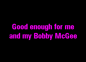 Good enough for me

and my Bobby McGee