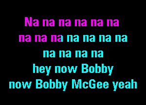 Na na na na na na
na na na na na na na
na na na na
hey now Bobby
now Bobby McGee yeah