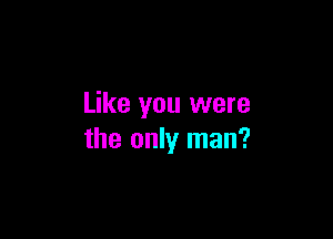 Like you were

the only man?