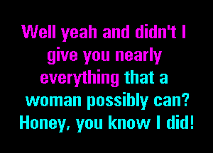 Well yeah and didn't I
give you nearly
everything that a
woman possibly can?
Honey, you know I did!