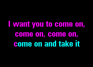 I want you to come on,

come on. come on,
come on and take it