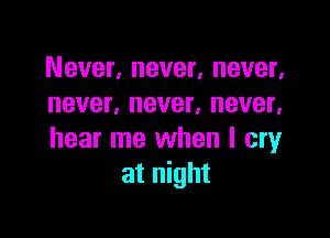Never, never, never,
never, never, never,

hear me when I cry
at night