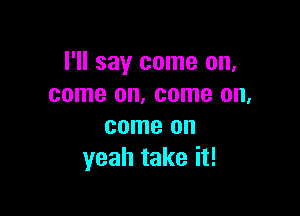 I'll say come on,
come on, come on,

come on
yeah take it!