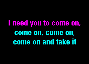 I need you to come on,

come on. come on,
come on and take it