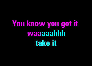 You know you got it

waaaaahhh
take it