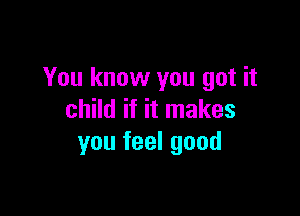 You know you got it

child if it makes
you feel good