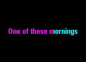 One of these mornings