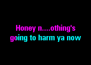 Honey n....othing's

going to harm ya now