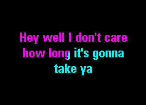 Hey well I don't care

how long it's gonna
take ya