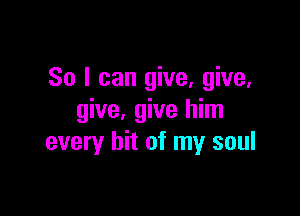 So I can give, give,

give, give him
every hit of my soul